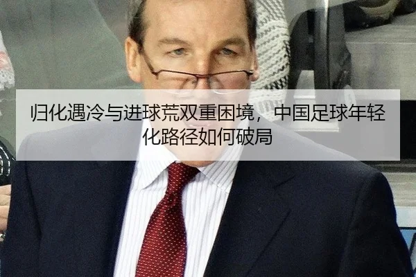 归化遇冷与进球荒双重困境，中国足球年轻化路径如何破局
