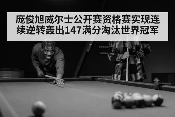 庞俊旭威尔士公开赛资格赛实现连续逆转轰出147满分淘汰世界冠军